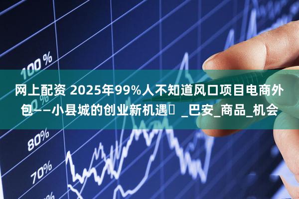 网上配资 2025年99%人不知道风口项目电商外包——小县城的创业新机遇‌_巴安_商品_机会