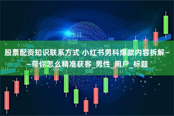 股票配资知识联系方式 小红书男科爆款内容拆解——带你怎么精准获客_男性_用户_标题