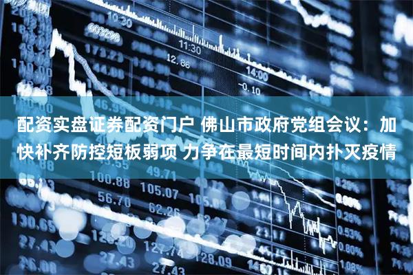 配资实盘证券配资门户 佛山市政府党组会议：加快补齐防控短板弱项 力争在最短时间内扑灭疫情