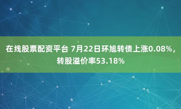 在线股票配资平台 7月22日环旭转债上涨0.08%，转股溢价率53.18%
