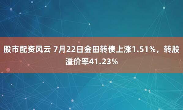 股市配资风云 7月22日金田转债上涨1.51%，转股溢价率41.23%