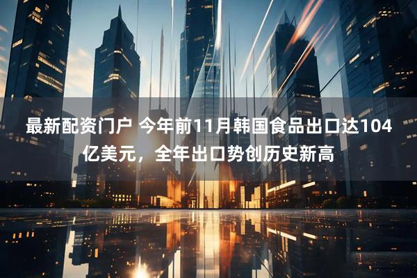 最新配资门户 今年前11月韩国食品出口达104亿美元，全年出口势创历史新高